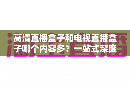 高清直播盒子和电视直播盒子哪个内容多?一站式深度对比与选购指南 高清直播盒子和电视直播盒子哪个内容多?一站式深度对比与选购指南