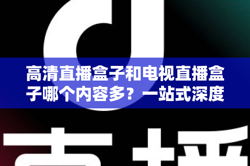高清直播盒子和电视直播盒子哪个内容多?一站式深度对比与选购指南 高清直播盒子和电视直播盒子哪个内容多?一站式深度对比与选购指南