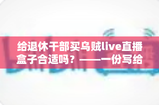 给退休干部买乌贼live直播盒子合适吗?——一份写给子女的送礼决策全指南 给退休干部买乌贼live直播盒子合适吗?——一份写给子女的送礼决策全指南