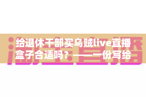 给退休干部买乌贼live直播盒子合适吗?——一份写给子女的送礼决策全指南 给退休干部买乌贼live直播盒子合适吗?——一份写给子女的送礼决策全指南