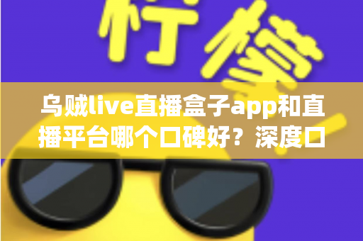 乌贼live直播盒子app和直播平台哪个口碑好?深度口碑对比与实用选择指南 乌贼live直播盒子app和直播平台哪个口碑好?深度口碑对比与实用选择指南