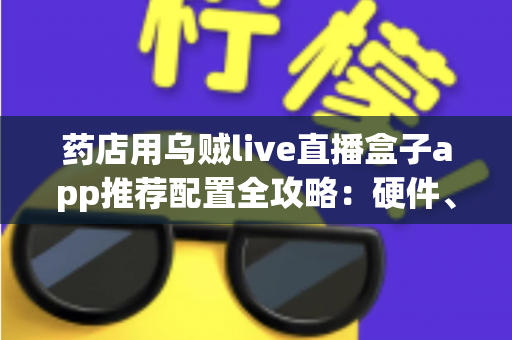 药店用乌贼live直播盒子app推荐配置全攻略:硬件、网络与软件设置一步到位的药店直播解决方案 药店用乌贼live直播盒子app推荐配置全攻略:硬件、网络与软件设置一步到位的药店直播解决方案