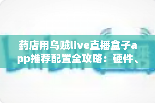 药店用乌贼live直播盒子app推荐配置全攻略:硬件、网络与软件设置一步到位的药店直播解决方案 药店用乌贼live直播盒子app推荐配置全攻略:硬件、网络与软件设置一步到位的药店直播解决方案