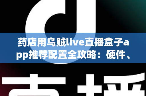 药店用乌贼live直播盒子app推荐配置全攻略：硬件、网络与软件设置一步到位的药店直播解决方案