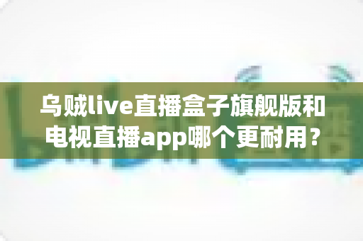 乌贼live直播盒子旗舰版和电视直播app哪个更耐用？深度对比分析与实用选购指南
