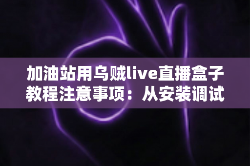 加油站用乌贼live直播盒子教程注意事项:从安装调试到安全合规的一站式实战指南 加油站用乌贼live直播盒子教程注意事项:从安装调试到安全合规的一站式实战指南
