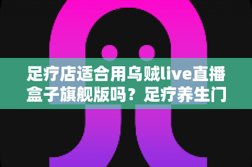 足疗店适合用乌贼live直播盒子旗舰版吗?足疗养生门店直播引流设备选购与落地全指南 足疗店适合用乌贼live直播盒子旗舰版吗?足疗养生门店直播引流设备选购与落地全指南