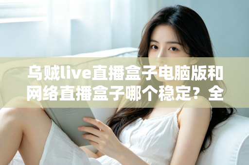 乌贼live直播盒子电脑版和网络直播盒子哪个稳定?全方位稳定性对比测评与实用选择指南 乌贼live直播盒子电脑版和网络直播盒子哪个稳定?全方位稳定性对比测评与实用选择指南
