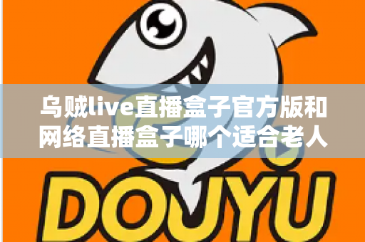 乌贼live直播盒子官方版和网络直播盒子哪个适合老人?一篇讲透选购与使用全攻略 乌贼live直播盒子官方版和网络直播盒子哪个适合老人?一篇讲透选购与使用全攻略