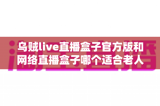 乌贼live直播盒子官方版和网络直播盒子哪个适合老人?一篇讲透选购与使用全攻略 乌贼live直播盒子官方版和网络直播盒子哪个适合老人?一篇讲透选购与使用全攻略