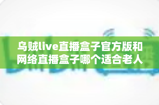 乌贼live直播盒子官方版和网络直播盒子哪个适合老人？一篇讲透选购与使用全攻略