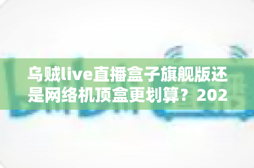 乌贼live直播盒子旗舰版还是网络机顶盒更划算?2025最新选购对比指南,看完不再花冤枉钱 乌贼live直播盒子旗舰版还是网络机顶盒更划算?2025最新选购对比指南,看完不再花冤枉钱