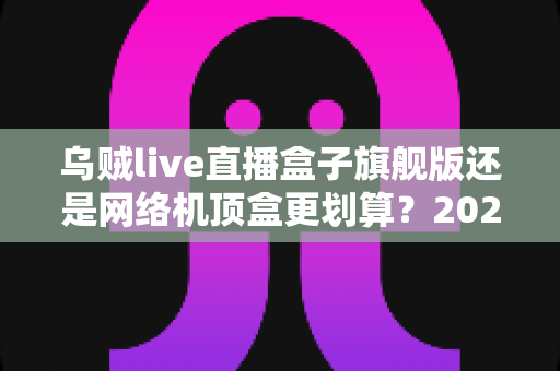乌贼live直播盒子旗舰版还是网络机顶盒更划算?2025最新选购对比指南,看完不再花冤枉钱 乌贼live直播盒子旗舰版还是网络机顶盒更划算?2025最新选购对比指南,看完不再花冤枉钱