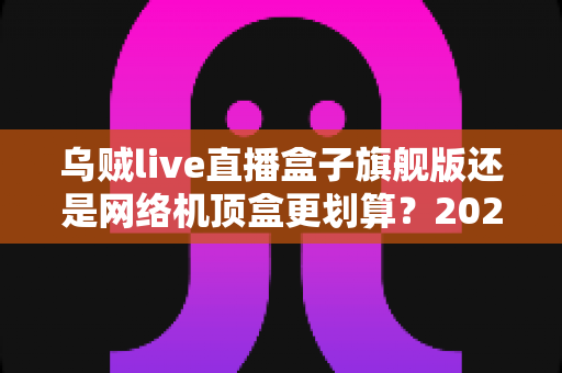乌贼live直播盒子旗舰版还是网络机顶盒更划算？2025最新选购对比指南，看完不再花冤枉钱