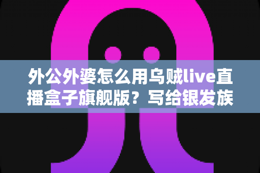 外公外婆怎么用乌贼live直播盒子旗舰版?写给银发族家庭的零基础上手全攻略 外公外婆怎么用乌贼live直播盒子旗舰版?写给银发族家庭的零基础上手全攻略