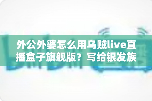 外公外婆怎么用乌贼live直播盒子旗舰版?写给银发族家庭的零基础上手全攻略 外公外婆怎么用乌贼live直播盒子旗舰版?写给银发族家庭的零基础上手全攻略