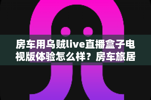 房车用乌贼live直播盒子电视版体验怎么样？房车旅居观影全场景深度体验与选购指南