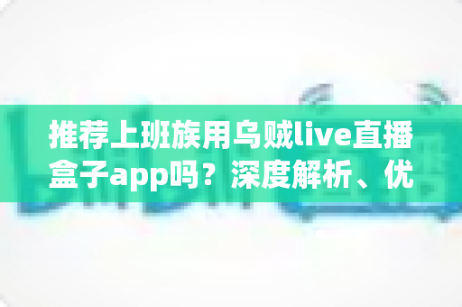 推荐上班族用乌贼live直播盒子app吗?深度解析、优缺点与使用建议全指南 推荐上班族用乌贼live直播盒子app吗?深度解析、优缺点与使用建议全指南