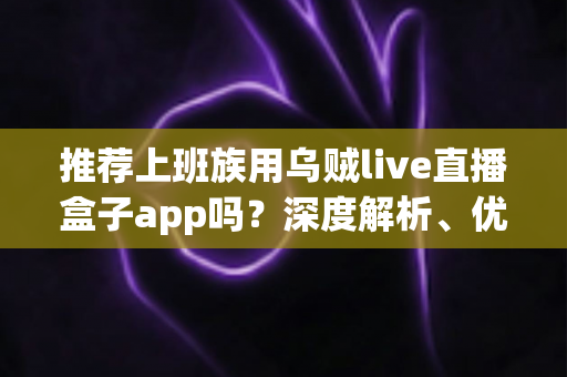 推荐上班族用乌贼live直播盒子app吗?深度解析、优缺点与使用建议全指南 推荐上班族用乌贼live直播盒子app吗?深度解析、优缺点与使用建议全指南