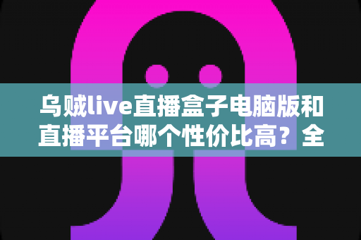 乌贼live直播盒子电脑版和直播平台哪个性价比高？全方位对比帮你找到最划算的观播方案