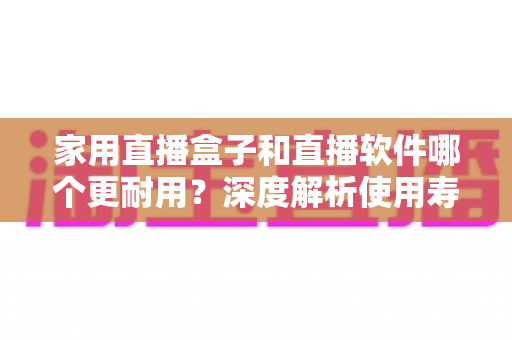 家用直播盒子和直播软件哪个更耐用?深度解析使用寿命与选购指南 家用直播盒子和直播软件哪个更耐用?深度解析使用寿命与选购指南