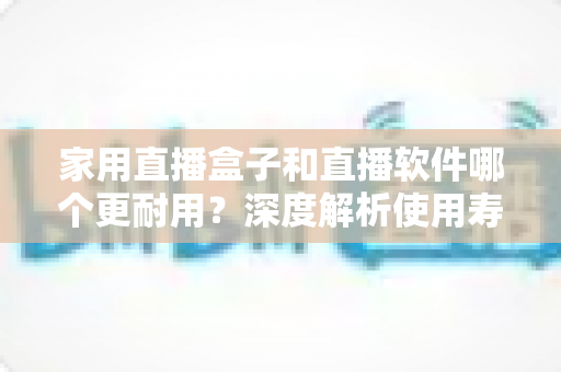 家用直播盒子和直播软件哪个更耐用?深度解析使用寿命与选购指南 家用直播盒子和直播软件哪个更耐用?深度解析使用寿命与选购指南