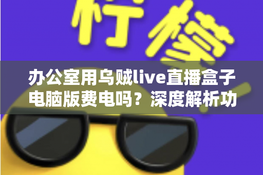 办公室用乌贼live直播盒子电脑版费电吗?深度解析功耗真相与实用省电指南 办公室用乌贼live直播盒子电脑版费电吗?深度解析功耗真相与实用省电指南