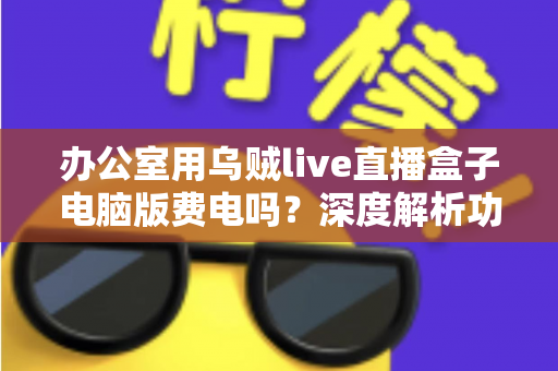 办公室用乌贼live直播盒子电脑版费电吗?深度解析功耗真相与实用省电指南 办公室用乌贼live直播盒子电脑版费电吗?深度解析功耗真相与实用省电指南