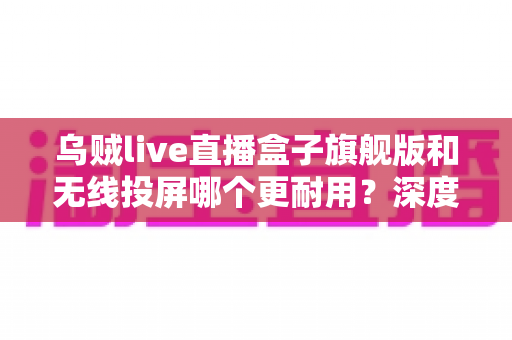 乌贼live直播盒子旗舰版和无线投屏哪个更耐用?深度解析直播设备耐用性与选购指南 乌贼live直播盒子旗舰版和无线投屏哪个更耐用?深度解析直播设备耐用性与选购指南