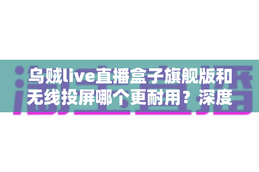 乌贼live直播盒子旗舰版和无线投屏哪个更耐用?深度解析直播设备耐用性与选购指南 乌贼live直播盒子旗舰版和无线投屏哪个更耐用?深度解析直播设备耐用性与选购指南