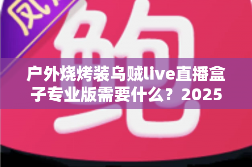户外烧烤装乌贼live直播盒子专业版需要什么?2025年最全专业装备配置指南 户外烧烤装乌贼live直播盒子专业版需要什么?2025年最全专业装备配置指南