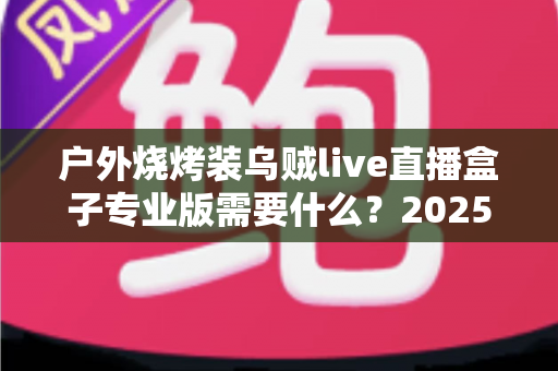 户外烧烤装乌贼live直播盒子专业版需要什么?2025年最全专业装备配置指南 户外烧烤装乌贼live直播盒子专业版需要什么?2025年最全专业装备配置指南