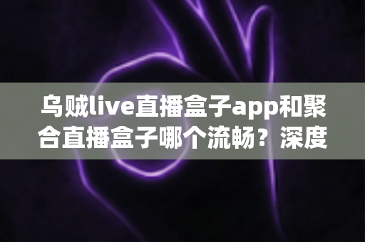 乌贼live直播盒子app和聚合直播盒子哪个流畅？深度测评与流畅度优化全攻略