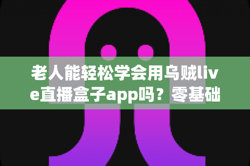 老人能轻松学会用乌贼live直播盒子app吗?零基础老年人直播软件上手全攻略 老人能轻松学会用乌贼live直播盒子app吗?零基础老年人直播软件上手全攻略