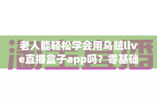 老人能轻松学会用乌贼live直播盒子app吗?零基础老年人直播软件上手全攻略 老人能轻松学会用乌贼live直播盒子app吗?零基础老年人直播软件上手全攻略