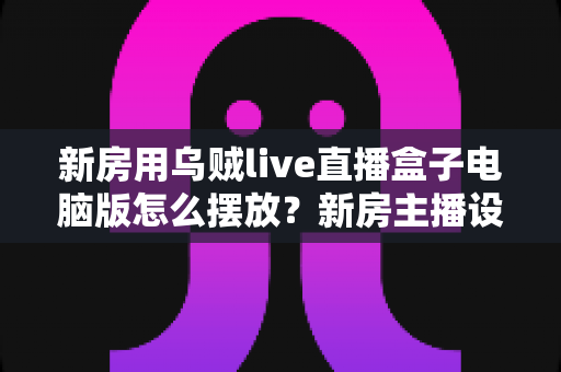 新房用乌贼live直播盒子电脑版怎么摆放?新房主播设备布置全攻略与实用摆放技巧 新房用乌贼live直播盒子电脑版怎么摆放?新房主播设备布置全攻略与实用摆放技巧