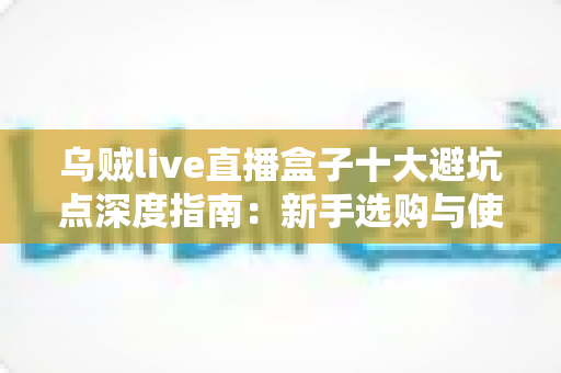 乌贼live直播盒子十大避坑点深度指南:新手选购与使用前必读的实用攻略 乌贼live直播盒子十大避坑点深度指南:新手选购与使用前必读的实用攻略