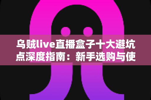 乌贼live直播盒子十大避坑点深度指南:新手选购与使用前必读的实用攻略 乌贼live直播盒子十大避坑点深度指南:新手选购与使用前必读的实用攻略