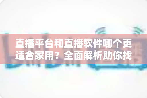 直播平台和直播软件哪个更适合家用?全面解析助你找到最佳家庭直播方案 直播平台和直播软件哪个更适合家用?全面解析助你找到最佳家庭直播方案