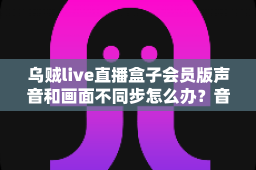 乌贼live直播盒子会员版声音和画面不同步怎么办?音画同步问题全面排查与修复指南 乌贼live直播盒子会员版声音和画面不同步怎么办?音画同步问题全面排查与修复指南