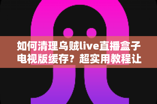 如何清理乌贼live直播盒子电视版缓存？超实用教程让电视盒子告别卡顿、恢复流畅体验