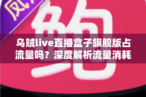 乌贼live直播盒子旗舰版占流量吗？深度解析流量消耗真相与实用省流攻略