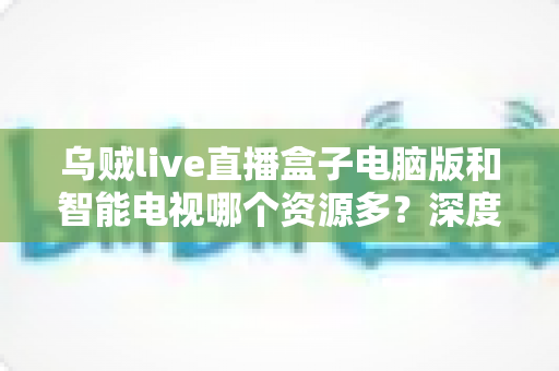 乌贼live直播盒子电脑版和智能电视哪个资源多？深度对比与使用全指南