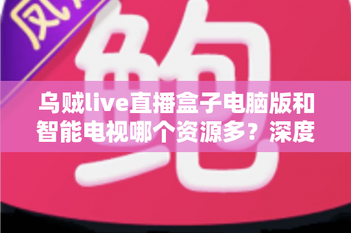 乌贼live直播盒子电脑版和智能电视哪个资源多？深度对比与使用全指南