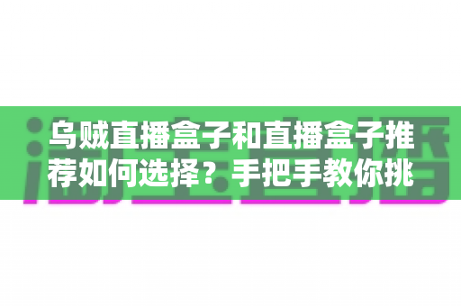乌贼直播盒子和直播盒子推荐如何选择？手把手教你挑对电视盒子，避开选购陷阱