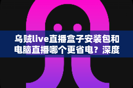 乌贼live直播盒子安装包和电脑直播哪个更省电？深度耗电对比与实用省电指南