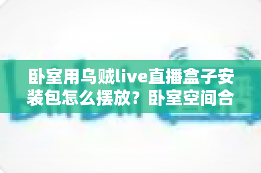 卧室用乌贼live直播盒子安装包怎么摆放？卧室空间合理布置与配件收纳完全指南