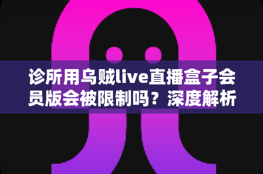诊所用乌贼live直播盒子会员版会被限制吗？深度解析使用限制、合规要点与实用解决方案