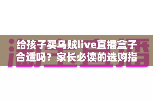 给孩子买乌贼live直播盒子合适吗？家长必读的选购指南与风险全面解析