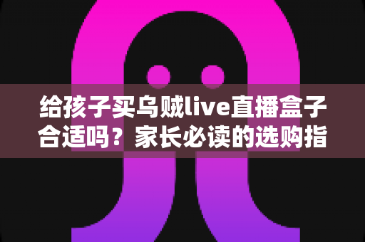 给孩子买乌贼live直播盒子合适吗？家长必读的选购指南与风险全面解析